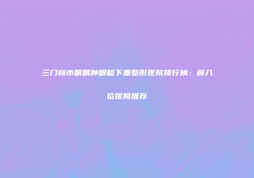 三门峡市眼睛肿眼睑下垂整形医院排行榜：前八位医院推荐