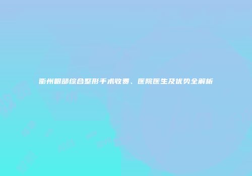 衢州眼部综合整形手术收费、医院医生及优势全解析
