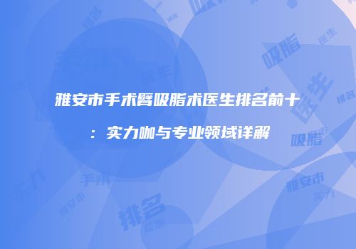 雅安市手术臂吸脂术医生排名前十：实力咖与专业领域详解
