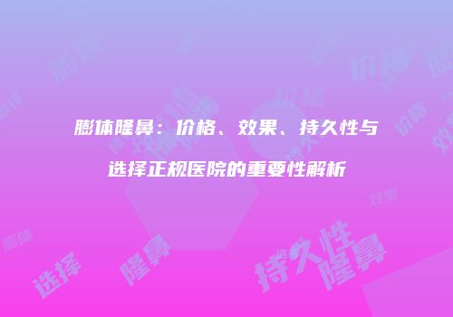 膨体隆鼻：价格、效果、持久性与选择正规医院的重要性解析