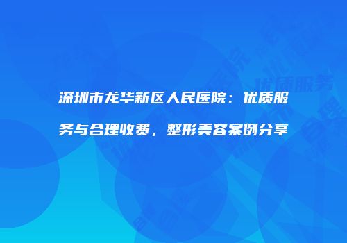 深圳市龙华新区人民医院：优质服务与合理收费，整形美容案例分享