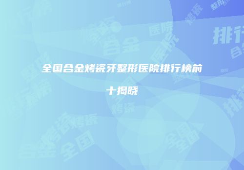 全国合金烤瓷牙整形医院排行榜前十揭晓
