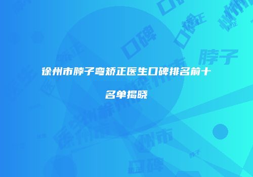 徐州市脖子弯矫正医生口碑排名前十名单揭晓
