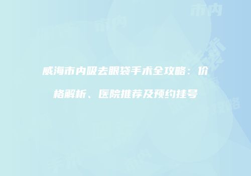 威海市内吸去眼袋手术全攻略：价格解析、医院推荐及预约挂号