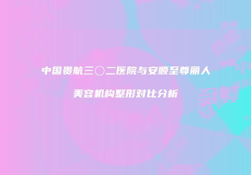 中国贵航三〇二医院与安顺至尊丽人美容机构整形对比分析