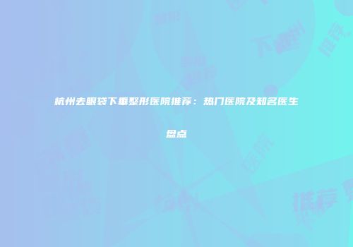 杭州去眼袋下垂整形医院推荐：热门医院及知名医生盘点