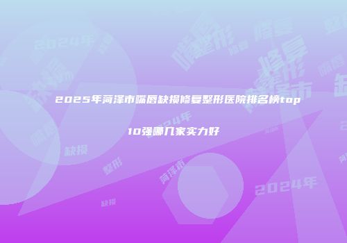 2025年菏泽市嘴唇缺损修复整形医院排名榜top10强哪几家实力好