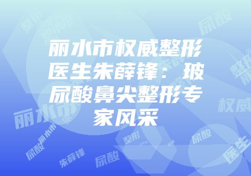 丽水市权威整形医生朱薛锋：玻尿酸鼻尖整形专家风采