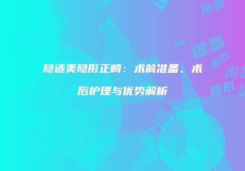 隐适美隐形正畸：术前准备、术后护理与优势解析