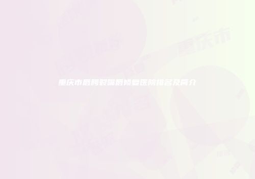 重庆市唇腭裂嘴唇修复医院排名及简介