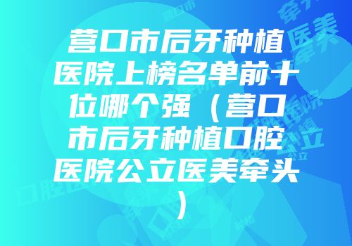 营口市后牙种植医院上榜名单前十位哪个强（营口市后牙种植口腔医院公立医美牵头）