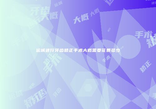 运城进行牙齿矫正手术大概需要花费多少