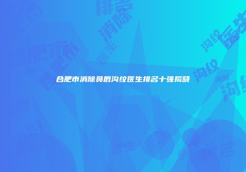 合肥市消除鼻唇沟纹医生排名十强揭晓