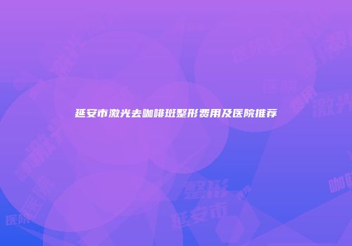 延安市激光去咖啡斑整形费用及医院推荐