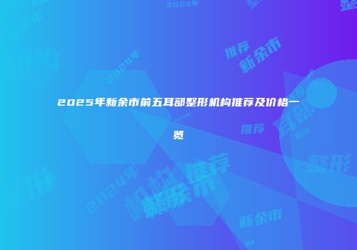 2025年新余市前五耳部整形机构推荐及价格一览