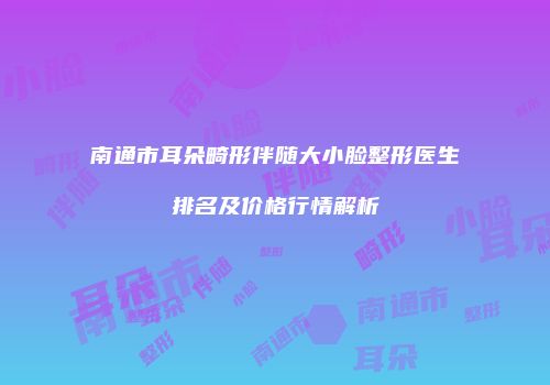 南通市耳朵畸形伴随大小脸整形医生排名及价格行情解析