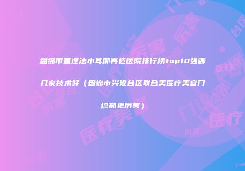盘锦市直埋法小耳廓再造医院排行榜top10强哪几家技术好（盘锦市兴隆台区联合美医疗美容门诊部更厉害）