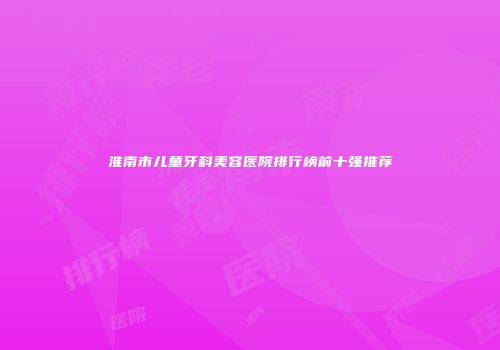 淮南市儿童牙科美容医院排行榜前十强推荐