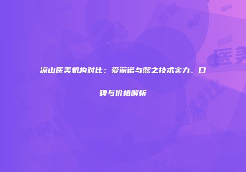 凉山医美机构对比：爱丽诺与熙之技术实力、口碑与价格解析