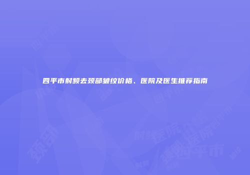 四平市射频去颈部皱纹价格、医院及医生推荐指南