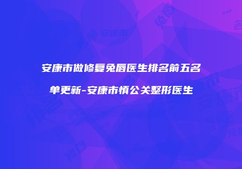 安康市做修复兔唇医生排名前五名单更新-安康市慎公关整形医生