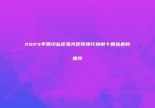 2025年四川私密激光医院排行榜前十精选机构推荐