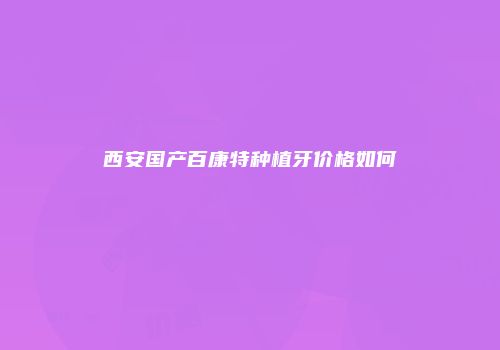 西安国产百康特种植牙价格如何
