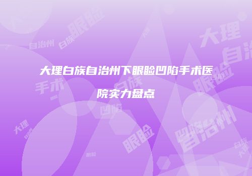 大理白族自治州下眼睑凹陷手术医院实力盘点