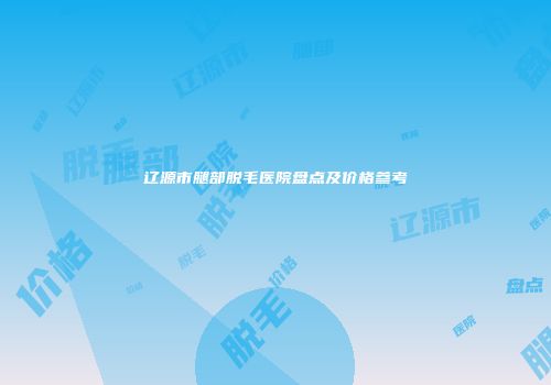 辽源市腿部脱毛医院盘点及价格参考