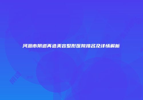 河源市阴道再造美容整形医院排名及详情解析