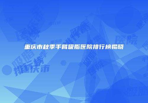 重庆市秋季手臂吸脂医院排行榜揭晓