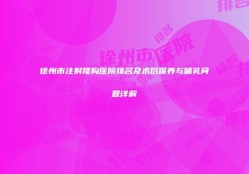 徐州市注射隆胸医院排名及术后保养与哺乳问题详解