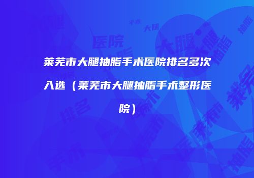 莱芜市大腿抽脂手术医院排名多次入选（莱芜市大腿抽脂手术整形医院）