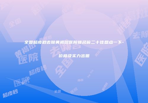 全国超皮秒去除黄褐斑医院排名前二十佳盘点一下-价格及实力出圈