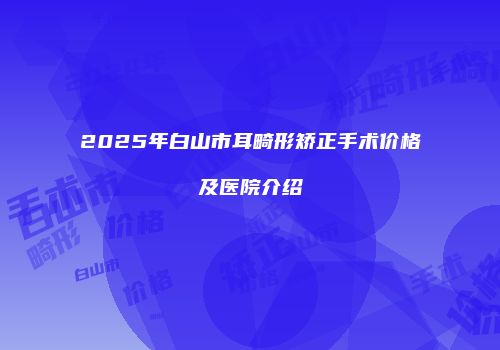 2025年白山市耳畸形矫正手术价格及医院介绍