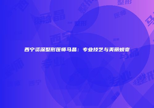 西宁资深整形医师马晶：专业技艺与美丽蜕变