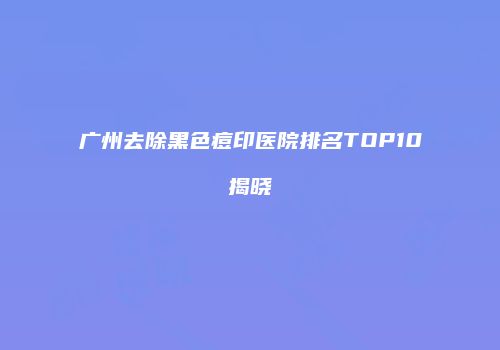 广州去除黑色痘印医院排名TOP10揭晓