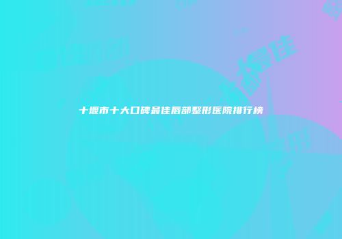 十堰市十大口碑最佳唇部整形医院排行榜