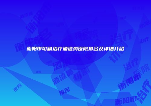 衡阳市切割治疗酒渣鼻医院排名及详细介绍