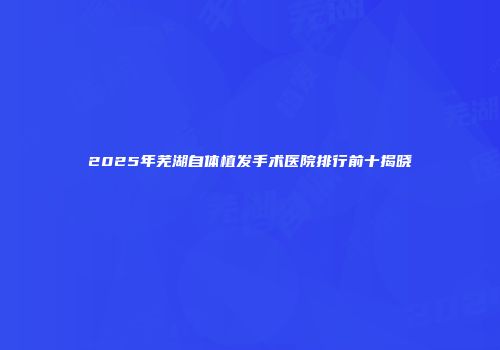 2025年芜湖自体植发手术医院排行前十揭晓