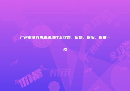 广州市激光黑眼圈治疗全攻略：价格、医院、医生一览
