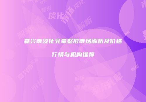 嘉兴市淡化乳晕整形市场解析及价格行情与机构推荐