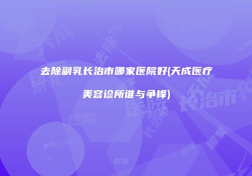 去除副乳长治市哪家医院好(天成医疗美容诊所谁与争锋)