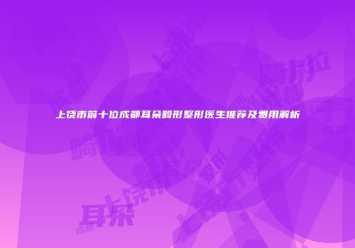 上饶市前十位成都耳朵畸形整形医生推荐及费用解析