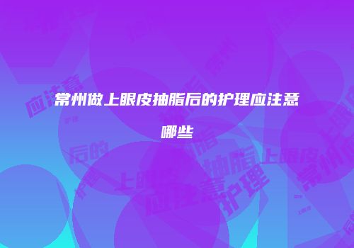 常州做上眼皮抽脂后的护理应注意哪些