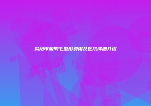 揭阳市脱胸毛整形费用及医院详细介绍