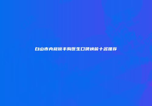 白山市内窥镜丰胸医生口碑榜前十名推荐