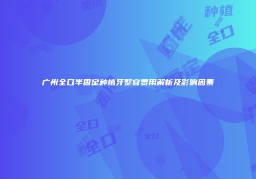 广州全口半固定种植牙整容费用解析及影响因素