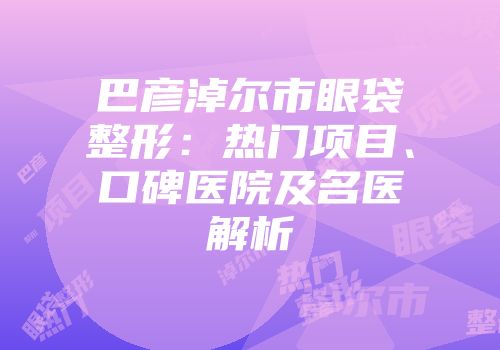 巴彦淖尔市眼袋整形：热门项目、口碑医院及名医解析