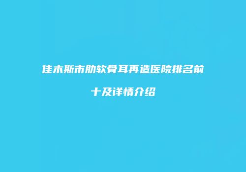 佳木斯市肋软骨耳再造医院排名前十及详情介绍